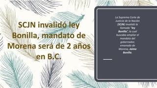 SCJN invalidó ley
Bonilla, mandato de
Morena será de 2 años
en B.C.
La Suprema Corte de
Justicia de la Nación
(SCJN) invalidó la
llamada “ley
Bonilla”, la cual
buscaba ampliar el
mandato del
gobernador,
emanado de
Morena, Jaime
Bonilla.
 