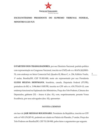 1
EXCELENTÍSSIMO PRESIDENTE DO SUPREMO TRIBUNAL FEDERAL,
MINISTRO LUIZ FUX
O PARTIDO DOS TRABALHADORES, por seu Diretório Nacional, partido político
com representação no Congresso Nacional, inscrito no CNPJ sob o n. 00.676.262/0001-
70, com endereço no Setor Comercial Sul, Quadra 02, Bloco C, n. 256, Edifício Toufic,
1º andar, Brasília/DF, CEP 70.302-000, neste ato representado por sua Presidenta
GLEISI HELENA HOFFMANN, brasileira, casada, Deputada Federal (PT/PR),
portadora do RG n. 3.996.866-5 SSP/PR, inscrita no CPF sob o n. 676.770.619-15, com
endereço funcional na Esplanada dos Ministérios, Praça dos Três Poderes, Câmara dos
Deputados, gabinete 232 – Anexo 4 (doc. 01), vem, respeitosamente, perante Vossa
Excelência, por seus advogados (doc. 02), apresentar:
NOTITIA CRIMINIS
em face de JAIR MESSIAS BOLSONARO, Presidente da República, inscrito no CPF
sob o nº 453.178.287-91, podendo ser citado no Palácio do Planalto, 3º andar, Praça dos
Três Poderes em Brasília/DF, CEP 70.150-900, pelos fatos e argumentos que seguem.
 