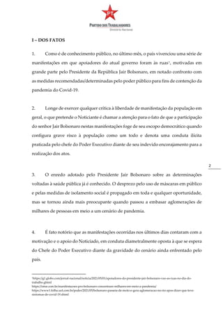 2
I – DOS FATOS
1. Como é de conhecimento público, no último mês, o país vivenciou uma série de
manifestações em que apoiadores do atual governo foram às ruas1
, motivadas em
grande parte pelo Presidente da República Jair Bolsonaro, em notado confronto com
as medidas recomendadas/determinadas pelo poder público para fins de contenção da
pandemia do Covid-19.
2. Longe de exercer qualquer crítica à liberdade de manifestação da população em
geral, o que pretende o Noticiante é chamar a atenção para o fato de que a participação
do senhor Jair Bolsonaro nestas manifestações foge de seu escopo democrático quando
configura grave risco à população como um todo e denota uma conduta ilícita
praticada pelo chefe do Poder Executivo diante de seu indevido encorajamento para a
realização dos atos.
3. O enredo adotado pelo Presidente Jair Bolsonaro sobre as determinações
voltadas à saúde pública já é conhecido. O desprezo pelo uso de máscaras em público
e pelas medidas de isolamento social é propagado em toda e qualquer oportunidade,
mas se tornou ainda mais preocupante quando passou a embasar aglomerações de
milhares de pessoas em meio a um cenário de pandemia.
4. É fato notório que as manifestações ocorridas nos últimos dias contaram com a
motivação e o apoio do Noticiado, em conduta diametralmente oposta à que se espera
do Chefe do Poder Executivo diante da gravidade do cenário ainda enfrentado pelo
país.
1https://g1.globo.com/jornal-nacional/noticia/2021/05/01/apoiadores-do-presidente-jair-bolsonaro-vao-as-ruas-no-dia-do-
trabalho.ghtml
https://istoe.com.br/manifestacoes-pro-bolsonaro-concentram-milhares-em-meio-a-pandemia/
https://www1.folha.uol.com.br/poder/2021/05/bolsonaro-passeia-de-moto-e-gera-aglomeracao-no-rio-apos-dizer-que-teve-
sintomas-de-covid-19.shtml
 