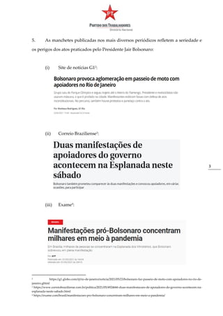 3
5. As manchetes publicadas nos mais diversos periódicos refletem a seriedade e
os perigos dos atos praticados pelo Presidente Jair Bolsonaro:
(i) Site de notícias G12
:
(ii) Correio Braziliense3
:
(iii) Exame4
:
2 https://g1.globo.com/rj/rio-de-janeiro/noticia/2021/05/23/bolsonaro-faz-passeio-de-moto-com-apoiadores-no-rio-de-
janeiro.ghtml
3 https://www.correiobraziliense.com.br/politica/2021/05/4924666-duas-manifestacoes-de-apoiadores-do-governo-acontecem-na-
esplanada-neste-sabado.html
4 https://exame.com/brasil/manifestacoes-pro-bolsonaro-concentram-milhares-em-meio-a-pandemia/
 