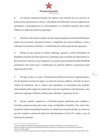 4
6. As notícias supramencionadas são apenas uma amostra de um universo de
tantas outras que destacam o óbvio: o Presidente Jair Bolsonaro vem encorajando seus
apoiadores a desrespeitarem as recomendações e as medidas adotadas pelo Poder
Público em defesa da saúde da população.
7. Ademais, calha ainda o registro de que as participações do senhor Jair Bolsonaro
nestes atos ocorreram, de grande maneira, a dispêndio de recursos públicos, como a
utilização de aeronaves militares e a mobilização de extenso aparato de segurança5.
8. Destaca-se que apenas no último domingo, quando o senhor Presidente da
República entendeu por bem promover e participar uma carretada de motociclistas no
Rio de Janeiro, noticiou-se que chegaram a ser gastos aproximadamente R$ 500.000,00
(quinhentos mil reais)6
para a mobilização de policiais militares responsáveis pela
segurança do evento.
9. Ou seja, ao fim e ao cabo, o Presidente Jair Bolsonaro promove aglomerações a
fim de fomentar sua base de apoio, às custas de recursos públicos, durante um grave
cenário de pandemia. Isto é, motiva seus apoiadores ao desrespeito das medidas
determinados pelos órgãos de saúde, bem como por organismos internacionais e, não
suficiente, emprega o dinheiro público para subsidiar a segurança do ato.
10. Nessas ocasiões, registra-se, o Noticiado parece abandonar por completo a
honradez proporcionada pelo maior cargo da República brasileira. Por outro lado,
quando se afasta da jurisdição brasileira, se comporta da maneira devida, ao menos no
que diz respeito ao protocolo básico de enfrentamento à Covid-19, a saber: o uso de
máscaras de proteção.
5 https://veja.abril.com.br/politica/bolsonaro-faz-motociata-e-passeio-de-helicoptero-com-apoiadores-no-rio/
https://valor.globo.com/financas/noticia/2021/05/01/bolsonaro-sobrevoa-de-helicoptero-ato-marcado-por-pedidos-de-
intervencao-militar.ghtml
6 https://www.brasil247.com/brasil/reforco-de-seguranca-em-aglomeracao-de-bolsonaro-no-rio-custou-cerca-de-r-485-mil?amp
 