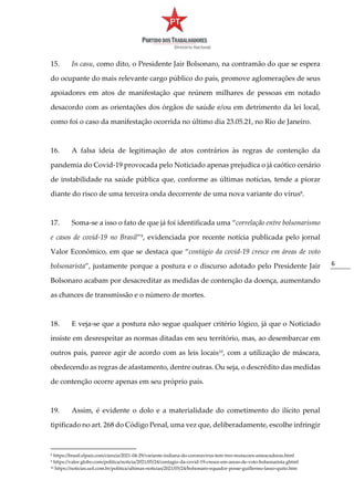 6
15. In casu, como dito, o Presidente Jair Bolsonaro, na contramão do que se espera
do ocupante do mais relevante cargo público do país, promove aglomerações de seus
apoiadores em atos de manifestação que reúnem milhares de pessoas em notado
desacordo com as orientações dos órgãos de saúde e/ou em detrimento da lei local,
como foi o caso da manifestação ocorrida no último dia 23.05.21, no Rio de Janeiro.
16. A falsa ideia de legitimação de atos contrários às regras de contenção da
pandemia do Covid-19 provocada pelo Noticiado apenas prejudica o já caótico cenário
de instabilidade na saúde pública que, conforme as últimas notícias, tende a piorar
diante do risco de uma terceira onda decorrente de uma nova variante do vírus8
.
17. Soma-se a isso o fato de que já foi identificada uma “correlação entre bolsonarismo
e casos de covid-19 no Brasil”9
, evidenciada por recente notícia publicada pelo jornal
Valor Econômico, em que se destaca que “contágio da covid-19 cresce em áreas de voto
bolsonarista”, justamente porque a postura e o discurso adotado pelo Presidente Jair
Bolsonaro acabam por desacreditar as medidas de contenção da doença, aumentando
as chances de transmissão e o número de mortes.
18. E veja-se que a postura não segue qualquer critério lógico, já que o Noticiado
insiste em desrespeitar as normas ditadas em seu território, mas, ao desembarcar em
outros país, parece agir de acordo com as leis locais10
, com a utilização de máscara,
obedecendo as regras de afastamento, dentre outras. Ou seja, o descrédito das medidas
de contenção ocorre apenas em seu próprio país.
19. Assim, é evidente o dolo e a materialidade do cometimento do ilícito penal
tipificado no art. 268 do Código Penal, uma vez que, deliberadamente, escolhe infringir
8 https://brasil.elpais.com/ciencia/2021-04-29/variante-indiana-do-coronavirus-tem-tres-mutacoes-ameacadoras.html
9 https://valor.globo.com/politica/noticia/2021/05/24/contagio-da-covid-19-cresce-em-areas-de-voto-bolsonarista.ghtml
10 https://noticias.uol.com.br/politica/ultimas-noticias/2021/05/24/bolsonaro-equador-posse-guillermo-lasso-quito.htm
 
