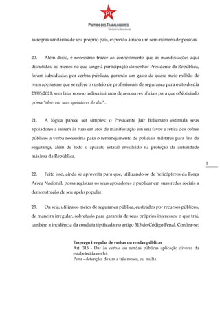 7
as regras sanitárias de seu próprio país, expondo à risco um sem-número de pessoas.
20. Além disso, é necessário trazer ao conhecimento que as manifestações aqui
discutidas, ao menos no que tange à participação do senhor Presidente da República,
foram subsidiadas por verbas públicas, gerando um gasto de quase meio milhão de
reais apenas no que se refere o custeio de profissionais de segurança para o ato do dia
23/05/2021, sem falar no uso indiscriminado de aeronaves oficiais para que o Noticiado
possa “observar seus apoiadores do alto”.
21. A lógica parece ser simples: o Presidente Jair Bolsonaro estimula seus
apoiadores a saírem às ruas em atos de manifestação em seu favor e retira dos cofres
públicos a verba necessária para o remanejamento de policiais militares para fins de
segurança, além de todo o aparato estatal envolvido na proteção da autoridade
máxima da República.
22. Feito isso, ainda se aproveita para que, utilizando-se de helicópteros da Força
Aérea Nacional, possa registrar os seus apoiadores e publicar em suas redes sociais a
demonstração de seu apelo popular.
23. Ou seja, utiliza os meios de segurança pública, custeados por recursos públicos,
de maneira irregular, sobretudo para garantia de seus próprios interesses, o que trai,
também a incidência da conduta tipificada no artigo 315 do Código Penal. Confira-se:
Emprego irregular de verbas ou rendas públicas
Art. 315 - Dar às verbas ou rendas públicas aplicação diversa da
estabelecida em lei:
Pena - detenção, de um a três meses, ou multa.
 