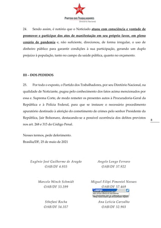8
24. Sendo assim, é notório que o Noticiado atuou com consciência e vontade de
promover e participar dos atos de manifestação em seu próprio favor, em pleno
cenário de pandemia e, não suficiente, direcionou, de forma irregular, o uso de
dinheiro público para garantir condições à sua participação, gerando um duplo
prejuízo à população, tanto no campo da saúde pública, quanto no orçamento.
III – DOS PEDIDOS
25. Por todo o exposto, o Partido dos Trabalhadores, por seu Diretório Nacional, na
qualidade de Noticiante, pugna pelo conhecimento dos fatos acima mencionados por
essa e. Suprema Corte, de modo remeter os presentes autos à Procuradoria-Geral da
República e à Polícia Federal, para que se instaure o necessário procedimento
apuratório destinado à aferição do cometimento de crimes pelo senhor Presidente da
República, Jair Bolsonaro, destacando-se a possível ocorrência dos delitos previstos
nos art. 268 e 315 do Código Penal.
Nesses termos, pede deferimento.
Brasília/DF, 25 de maio de 2021
Eugênio José Guilherme de Aragão
OAB/DF 4.935
Angelo Longo Ferraro
OAB/DF 37.922
Marcelo Winch Schmidt
OAB/DF 53.599
Miguel Filipi Pimentel Novaes
OAB/DF 57.469
Sthefani Rocha
OAB/DF 54.357
Ana Letícia Carvalho
OAB/DF 52.903
 