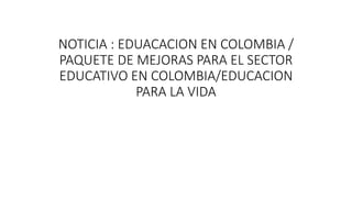 NOTICIA : EDUACACION EN COLOMBIA /
PAQUETE DE MEJORAS PARA EL SECTOR
EDUCATIVO EN COLOMBIA/EDUCACION
PARA LA VIDA
 