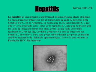 Hepatitis La  hepatitis  es una afección o  enfermedad  inflamatoria que afecta al  hígado . Su causa puede ser infecciosa .En el mundo, una de cada 12 personas tiene hepatitis B o C. En la Argentina, se estima que el 2% tiene hepatitis C y que otro 1% está infectado con el virus de la hepatitis B. Claro que podría ser que las tasas de infección fueran más altas, como las que halló un estudio realizado en Cruz del Eje, Córdoba, donde sólo la tasa de infección por hepatitis C fue del 6%. Pero para poder saberlo habría que poner en marcha estudios nacionales de vigilancia epidemiológica. Eso es lo que reclama la Fundación HCV Sin Fronteras  Tomás tinto 2°C 