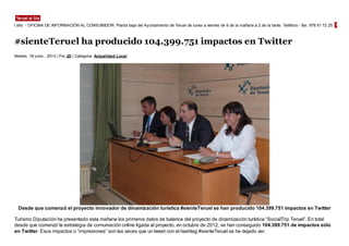 #sienteTeruel ha producido 104.399.751 impactos en Twitter
Martes, 18 junio , 2013 | Por JD | Categoria: Actualidad Local
Desde que comenzó el proyecto innovador de dinamización turística #sienteTeruel se han producido 104.399.751 impactos en Twitter
Turismo Diputación ha presentado esta mañana los primeros datos de balance del proyecto de dinamización turística “SocialTrip Teruel”. En total
desde que comenzó la estrategia de comuniación online ligada al proyecto, en octubre de 2012, se han conseguido 104.399.751 de impactos sólo
en Twitter. Esos impactos o “impresiones” son las veces que un tweet con el hashtag #sienteTeruel se ha dejado ver.
días del año. - OFICINA DE INFORMACIÓN AL CONSUMIDOR: Planta baja del Ayuntamiento de Teruel de lunes a viernes de 9 de la mañana a 2 de la tarde. Teléfono - fax: 978 61 72 25. Correo e
 