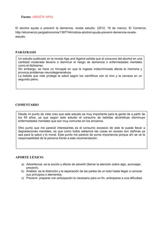 Fuente: (SEGÙN APA)


El alcohol ayuda a prevenir la demencia, revela estudio. (2012, 18 de marzo). El Comercio.
http://elcomercio.pe/gastronomia/1387744/noticia-alcohol-ayuda-prevenir-demencia-revela-
estudio.




PARÁFRASIS
 Un estudio publicado en la revista Age and Ageind señala que el consumo del alcohol en una
 cantidad moderada llevaría a disminuir el riesgo de demencia o enfermedades mentales
 como el Alzheimer.
 Sin embargo, se hace un hincapié en que la ingesta indiscriminada afecta la memoria y
 provoca problemas neurodegenerativos.
 La bebida que más protege la salud según los científicos son el vino y la cerveza en un
 segundo plano.




COMENTARIO

 Desde mi punto de vista creo que este estudio es muy importante para la gente de a partir de
 los 65 años, ya que según este estudio el consumo de bebidas alcohólicas disminuye
 enfermedades mentales que son muy comunes en los ancianos.

 Otro punto que me pareció interesantes es el consumo excesivo de este te puede llevar a
 degradaciones mentales; es que como todos sabemos las cosas en exceso son dañinas ya
 sea para la salud y lo moral. Este punto me pareció de suma importancia porque ahí se ve la
 responsabilidad de la persona frente a esta recomendación.




APORTE LÉXICO:

    a) Advertencia: es la acción y efecto de advertir (llamar la atención sobre algo, aconsejar,
       prevenir).
    b) Análisis: es la distinción y la separación de las partes de un todo hasta llegar a conocer
       sus principios o elementos.
    c) Prevenir: preparar con anticipación lo necesario para un fin, anticiparse a una dificultad.
 