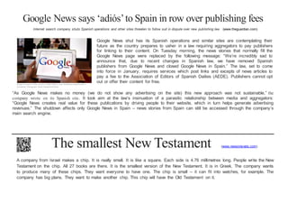 Google News says ‘adiós’to Spain in row over publishing fees
Internet search company shuts Spanish operations and other sites threaten to follow suit in dispute over new publishing law (www.theguardian.com)
Google has axed its news service in Spain before a new intellectual property law is
introduced. Photograph: Dusko Despotovic/Corbis
Google News shut has its Spanish operations and similar sites are contemplating their
future as the country prepares to usher in a law requiring aggregators to pay publishers
for linking to their content. On Tuesday morning, the news stories that normally fill the
Google News page were replaced by the following message: “We’re incredibly sad to
announce that, due to recent changes in Spanish law, we have removed Spanish
publishers from Google News and closed Google News in Spain.” The law, set to come
into force in January, requires services which post links and excepts of news articles to
pay a fee to the Association of Editors of Spanish Dailies (AEDE). Publishers cannot opt
out or offer their content for free.
“As Google News makes no money (we do not show any advertising on the site) this new approach was not sustainable,” the
company wrote on its Spanish site. It took aim at the law’s insinuation of a parasitic relationship between media and aggregators:
“Google News creates real value for these publications by driving people to their website, which in turn helps generate advertising
revenues.” The shutdown affects only Google News in Spain – news stories from Spain can still be accessed through the company’s
main search engine.
The smallest New Testament (www.newsinlevels.com)
A company from Israel makes a chip. It is really small. It is like a square. Each side is 4.76 millimetres long. People write the New
Testament on the chip. All 27 books are there. It is the smallest version of the New Testament. It is in Greek. The company wants
to produce many of these chips. They want everyone to have one. The chip is small – it can fit into watches, for example. The
company has big plans. They want to make another chip. This chip will have the Old Testament on it.
 