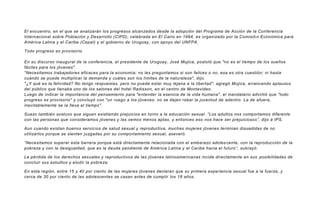 El encuentro, en el que se analizarán los progresos alcanzados desde la adopción del Programa de Acción de la Conferencia
Internacional sobre Población y Desarrollo (CIPD), celebrada en El Cairo en 1994, es organizado por la Comisió n Económica para
América Latina y el Caribe (Cepal) y el gobierno de Uruguay, con apoyo del UNFPA.
Todo progreso es provisorio
En su discurso inaugural de la conferencia, el presidente de Uruguay, José Mujica, postuló que "no es el tiempo de los sueños
fáciles para los jóvenes".
"Necesitamos trabajadores eficaces para la economía; no les preguntamos si son felices o no, esa es otra cuestión; ni hasta
cuándo se puede multiplicar la demanda y cuáles son los límites de la naturaleza", dijo.
"¿Y qué es la felicidad? No tengo respuestas, pero no puede estar muy lejana a la libertad", agregó Mujica, arrancando aplausos
del público que llenaba uno de los salones del hotel Radisson, en el centro de Montevideo.
Luego de indicar la importancia del pensamiento para "entender la esencia de la vida humana", el mandatario advirtió que "todo
progreso es provisorio" y concluyó con "un ruego a los jóvenes: no se dejen robar la juventud de adentro. La de afuera,
inevitablemente se la lleva el tiempo".
Suazo también sostuvo que siguen existiendo prejuicios en torno a la educación sexual. “Los adultos nos comportamos diferente
con las personas que consideramos jóvenes y las vemos menos aptas, y entonces eso nos hace ser prejuiciosos”, dijo a IPS.
Aun cuando existan buenos servicios de salud sexual y reproductiva, muchas mujeres jóvenes terminan disuadidas de no
utilizarlos porque se sienten juzgadas por su comportamiento sexual, aseveró.
“Necesitamos superar esta barrera porque está directamente relacionada con el embarazo adoles cente, con la reproducción de la
pobreza y con la desigualdad, que es la deuda pendiente de América Latina y el Caribe hacia el futuro”, subrayó.
La pérdida de los derechos sexuales y reproductivos de las jóvenes latinoamericanas incide directamente en sus posibilidades de
concluir sus estudios y eludir la pobreza.
En esta región, entre 15 y 40 por ciento de las mujeres jóvenes declaran que su primera experiencia sexual fue a la fuerza, y
cerca de 30 por ciento de las adolescentes se casan antes de cumplir los 18 años.
 