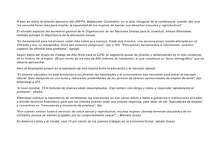 A esto se refirió el director ejecutivo del UNFPA, Babatunde Osotimehin, en el acto inaugural de la conferencia, cuando dijo que
“se necesita hacer más para ampliar la capacidad de las mujeres de ejercer sus derechos sexuales y reproductivos”.
El enviado especial del secretario general de la Organización de las Naciones Unidas para la Juventud, Ahmad Alhendawi,
también subrayó la importancia de la educación sexual.
“Es fundamental para los jóvenes saber más sobre sus cuerpos. Cada seis minutos, una persona joven resulta afectada por el
VIH/sida y eso es inaceptable. Esos son números peligrosos”, dijo a IPS. “Proveyendo herramientas e información, seremos
capaces de afrontar este problema”, agregó.
Según datos del Grupo de Trabajo de Alto Nivel para la CIPD, el segmento actual de jóvenes y adolescentes es el más numeroso
de la historia de la región: 26 por ciento de los más de 600 millones de habitantes, lo que constituye un “bono demográfico” que se
debería aprovechar.
Pero el desempleo juvenil es la expresión de otra brecha entre la educación y el mercado laboral.
“El sistema educativo no está brindando a los jóvenes las habilidades y el conocimiento que necesitan para entrar al mercado
laboral. Este desajuste es una burla y reduce las posibilidades de los jóvenes de obtener oportunidades de empleo decente”, dijo
Alhendawi a IPS.
“A nivel mundial, 73,4 millones de jóvenes están desempleados. Ese número nos obliga a todos a responder rápidamente al
problema”, añadió.
Alhendawi subrayó la importancia de incrementar las inversiones en ese sector etario y llamó a gobiernos e instituciones priv adas
a brindar servicios financieros para que los jóvenes puedan crear sus propios negocios, para dejar de ser “buscadores de empleo”
y convertirse en “innovadores y creadores de empleos”, dijo.
"Aun cuando existan buenos servicios de salud sexual y reproductiva, muchas mujeres jóvenes terminan disuadidas de no
utilizarlos porque se sienten juzgadas por su comportamiento sexual". - Marcela Suazo
En América Latina y el Caribe, solo 10 por ciento de los jóvenes trabajan en la economía formal, señaló Suazo.
 