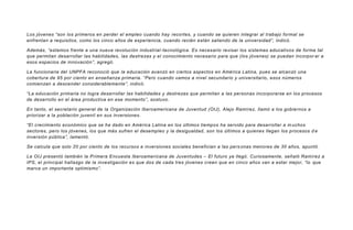 Los jóvenes “son los primeros en perder el empleo cuando hay recortes, y cuando se quieren integrar al trabajo formal se
enfrentan a requisitos, como los cinco años de experiencia, cuando recién están saliendo de la universidad”, indicó.
Además, “estamos frente a una nueva revolución industrial-tecnológica. Es necesario revisar los sistemas educativos de forma tal
que permitan desarrollar las habilidades, las destrezas y el conocimiento necesario para que (los jóvenes) se puedan incorpor ar a
esos espacios de innovación”, agregó.
La funcionaria del UNPFA reconoció que la educación avanzó en ciertos aspectos en América Latina, pues se alcanzó una
cobertura de 95 por ciento en enseñanza primaria. “Pero cuando vamos a nivel secundario y universitario, esos números
comienzan a descender considerablemente”, indicó.
“La educación primaria no logra desarrollar las habilidades y destrezas que permitan a las personas incorporarse en los procesos
de desarrollo en el área productiva en ese momento”, sostuvo.
En tanto, el secretario general de la Organización Iberoamericana de Juventud (OIJ), Alejo Ramírez, llamó a los gobiernos a
priorizar a la población juvenil en sus inversiones.
“El crecimiento económico que se ha dado en América Latina en los últimos tiempos ha servido para desarrollar a m uchos
sectores, pero los jóvenes, los que más sufren el desempleo y la desigualdad, son los últimos a quienes llegan los procesos d e
inversión pública”, lamentó.
Se calcula que solo 20 por ciento de los recursos e inversiones sociales benefician a las pers onas menores de 30 años, apuntó.
La OIJ presentó también la Primera Encuesta Iberoamericana de Juventudes – El futuro ya llegó. Curiosamente, señaló Ramírez a
IPS, el principal hallazgo de la investigación es que dos de cada tres jóvenes creen que en cinco años van a estar mejor, “lo que
marca un importante optimismo”.
 