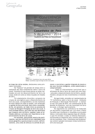 Luiz Alves
e Paulo Carvalho
Cadernos de
Geografia
116
ao longo das várias sessões, destacamos como prin-
cipais conclusões:
– No “balanço” do período de tempo entre a
realização das duas Conferências sobre a Serra da
Lousã, constatou-se que foram poucas as ações rea-
lizadas em prol do desenvolvimento da Serra da
Lousã, tendo em conta as metas traçadas em meados
de 2013.
– Foi amplamente discutida a proposta de
criação de uma Agência para o Desenvolvimento da
Serra da Lousã, correspondendo a um dos momentos
de maior debate em todas as sessões, com atribuições
na gestão da Serra da Lousã, bem como a necessida-
de de, em paralelo, ser dado início ao processo de
criação da Paisagem Protegida da Serra da Lousã. A
nova entidade deverá, para além dos sete Municípios
que integram este território, englobar todas as en-
tidades públicas e privadas com importância no de-
senvolvimento da Serra da Lousã.
– Foi assumido, pela grande maioria dos parti-
cipantes, que este território só terá viabilidade como
escala geográfica supramunicipal se existir, definiti-
vamente, uma união de esforços no sentido de pro-
mover e concretizar a gestão integrada do mesmo e
dos seus recursos endógenos, ainda subestimados e
subaproveitados.
– Todos os intervenientes concluíram que a
afirmação da marca Serra da Lousã será uma mais-
-valia para o desenvolvimento do território, possibi-
litando a atração de mais investimentos e investido-
res.
De igual modo, procedeu-se à apresentação da
“3ª Conferência sobre a Serra da Lousã – Estatutos
de Proteção e Valorização Patrimonial”, a realizar
no dia 5 de junho de 2015, em comemoração do dia
Mundial do Ambiente, num dos municípios da Serra
da Lousã, a divulgar oportunamente.
No seguimento da conferência foi elaborado
um documento (organizado por Luiz Alves e Paulo
Carvalho) que incorporou e consolidou as principais
ideias e conclusões desta segunda etapa de reflexão,
o qual foi enviado a todas as Câmaras Municipais,
encontrando-se disponível para consulta pública no
site da Lousitânea: http://lousitanea.org/wordpress/
wp-content/uploads/conclusoes-iic2aa-conferencia-
serra-da-lousa.pdf.
Figura 1
Cartaz da 2ª. Conferência Serra da Lousã (2014)
Fonte: Lousitânea (Liga de Amigos da Serra da Lousã)
 