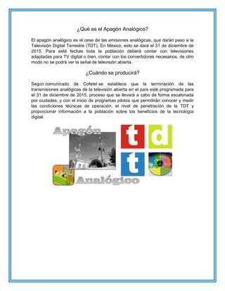 ¿Qué es el Apagón Analógico? El apagón analógico es el cese de las emisiones analógicas, que darán paso a la Televisión Digital Terrestre (TDT). En México, esto se dará el 31 de diciembre de 2015. Para está fechas toda la población deberá contar con televisiones adaptadas para TV digital o bien, contar con los convertidores necesarios, de otro modo no se podrá ver la señal de televisión abierta. ¿Cuándo se producirá? Según comunicado de Cofetel se establece que la terminación de las transmisiones analógicas de la televisión abierta en el país esté programada para el 31 de diciembre de 2015, proceso que se llevará a cabo de forma escalonada por ciudades, y con el inicio de programas pilotos que permitirán conocer y medir las condiciones técnicas de operación, el nivel de penetración de la TDT y proporcionar información a la población sobre los beneficios de la tecnología digital.  