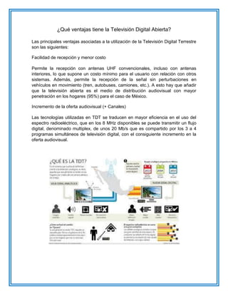 ¿Qué ventajas tiene la Televisión Digital Abierta? Las principales ventajas asociadas a la utilización de la Televisión Digital Terrestre son las siguientes: Facilidad de recepción y menor costo Permite la recepción con antenas UHF convencionales, incluso con antenas interiores, lo que supone un costo mínimo para el usuario con relación con otros sistemas. Además, permite la recepción de la señal sin perturbaciones en vehículos en movimiento (tren, autobuses, camiones, etc.). A esto hay que añadir que la televisión abierta es el medio de distribución audiovisual con mayor penetración en los hogares (95%) para el caso de México. Incremento de la oferta audiovisual (+ Canales) Las tecnologías utilizadas en TDT se traducen en mayor eficiencia en el uso del espectro radioeléctrico, que en los 8 MHz disponibles se puede transmitir un flujo digital, denominado multiplex, de unos 20 Mb/s que es compartido por los 3 a 4 programas simultáneos de televisión digital, con el consiguiente incremento en la oferta audiovisual.  