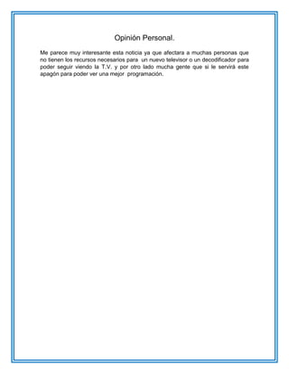 Opinión Personal. Me parece muy interesante esta noticia ya que afectara a muchas personas que no tienen los recursos necesarios para un nuevo televisor o un decodificador para poder seguir viendo la T.V. y por otro lado mucha gente que si le servirá este apagón para poder ver una mejor programación. 
