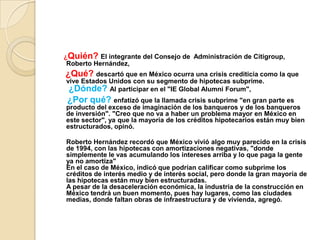 ¿Quién? El integrante del Consejo de  Administración de Citigroup, Roberto Hernández, ¿Qué? descartó que en México ocurra una crisis crediticia como la que vive Estados Unidos con su segmento de hipotecas subprime.¿Dónde? Al participar en el "IE Global AlumniForum", ¿Por qué? enfatizó que la llamada crisis subprime "en gran parte es producto del exceso de imaginación de los banqueros y de los banqueros de inversión". "Creo que no va a haber un problema mayor en México en este sector", ya que la mayoría de los créditos hipotecarios están muy bien estructurados, opinó.Roberto Hernández recordó que México vivió algo muy parecido en la crisis de 1994, con las hipotecas con amortizaciones negativas, "donde simplemente le vas acumulando los intereses arriba y lo que paga la gente ya no amortiza"En el caso de México, indicó que podrían calificar como subprime los créditos de interés medio y de interés social, pero donde la gran mayoría de las hipotecas están muy bien estructuradas.A pesar de la desaceleración económica, la industria de la construcción en México tendrá un buen momento, pues hay lugares, como las ciudades medias, donde faltan obras de infraestructura y de vivienda, agregó.