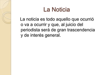 La Noticia   La noticia es todo aquello que ocurrió o va a ocurrir y que, al juicio del periodista será de gran trascendencia y de interés general.  