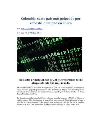 Colombia, sexto país más golpeado por
robo de identidad en enero
Por: REDACCIóNTECNOLOGíA|
6:31 p.m. | 08 de Abril del 2014
En los dos primeros meses de 2014 se reportaron 65 mil
ataques de este tipo en el mundo.
De acuerdo con RSA, la división de seguridad de EMC, en el mes de enero Colombia fue el
sexto país más golpeado por ataques de robo de identidad. El país más afectado por esta
modalidad de cibercrimen fue Estados Unidos, seguido por el Reino Unido, los Países
Bajos, Canadá y Sudáfrica.
La firma de seguridad identificó 29.034 robos de identidad en enero y 36,883 en febrero en
todo el mundo. Ello significa que se presentó un incremento de 21 por ciento de un mes a
otro. En 2013, se registraron 27.463 ataques en el segundo mes del año. De ello se concluye
que en 2014 se ha visto un aumento de 34 por ciento con respecto a doce meses atrás.
 