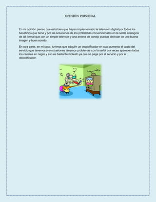 Opinión Personal
En mi opinión pienso que está bien que hayan implementado la televisión digital por todos los
beneficios que tiene y por las soluciones de los problemas convencionales en la señal analógica
de tal formal que con un simple televisor y una antena de conejo puedas disfrutar de una buena
imagen y buen sonido.
En otra parte, en mi caso, tuvimos que adquirir un decodificador en cual aumento el costo del
servicio que tenemos y en ocasiones tenemos problemas con la señal o a veces aparecen todos
los canales en negro y eso es bastante molesto ya que se paga por el servicio y por el
decodificador.
 