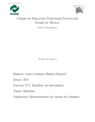 Colegio de Educación Profesional Técnico del
Estado de México.
Plantel Tlalnepantla 1
Reporte de noticia 2
Elaboro: López Godínez Mónica Hassiel
Grupo: 203
Carrera: P.T. Bachiller en informática
Turno: Matutino
Asignatura: Mantenimiento de equipo de cómputo.
 