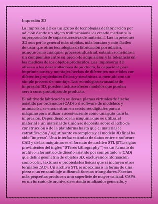 Impresión 3D
La impresión 3D es un grupo de tecnologías de fabricación por
adición donde un objeto tridimensional es creado mediante la
superposición de capas sucesivas de material.1 Las impresoras
3D son por lo general más rápidas, más baratas y más fáciles
de usar que otras tecnologías de fabricación por adición,
aunque como cualquier proceso industrial, estarán sometidas a
un compromiso entre su precio de adquisición y la tolerancia en
las medidas de los objetos producidos. Las impresoras 3D
ofrecen a los desarrolladores de producto, la capacidad para
imprimir partes y montajes hechos de diferentes materiales con
diferentes propiedades físicas y mecánicas, a menudo con un
simple proceso de montaje. Las tecnologías avanzadas de
impresión 3D, pueden incluso ofrecer modelos que pueden
servir como prototipos de producto.
El aditivo de fabricación se lleva a planos virtuales de diseño
asistido por ordenador (CAD) o el software de modelado y
animación, se encuentran en secciones digitales para la
máquina para utilizar sucesivamente como una guía para la
impresión. Dependiendo de la máquina que se utiliza, el
material o un material de unión se deposita sobre el lecho de
construcción o de la plataforma hasta que el material de
estratificación / aglutinante es completa y el modelo 3D final ha
sido "impreso". Una interfaz estándar de datos entre el software
CAD y de las máquinas es el formato de archivo STL (STL (siglas
provinientes del inglés "'STereo Lithography'"') es un formato de
archivo informático de diseño asistido por computadora (CAD)
que define geometría de objetos 3D, excluyendo información
como color, texturas o propiedades físicas que sí incluyen otros
formatos CAD). Un archivo STL se aproxima a la forma de una
pieza o un ensamblaje utilizando facetas triangulares. Facetas
más pequeñas producen una superficie de mayor calidad. CAPA
es un formato de archivo de entrada analizador generado, y
 