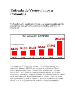 Entrada de Venezolanos a
Colombia
Su llegada masiva se está convirtiendo en un problemacada vez más
grave para el país. ¿Cuántos venezolanos hay hoy realmente en
Colombia?
Tan solo en 2017, a Colombia entraron 176.000 venezolanos con
pasaporte. De estos, 276.000 regresaron a su país (solo el 34 por
ciento). Por esto, aunque las cifras oficiales de Migración Colombia
hablan de 550.000 venezolanos entre legales e ilegales en territorio
colombiano, las ONGs y expertos coinciden en advertir que la cifra podría
llegar a los 2 millones. Por primera vez en su historia, Colombia recibe
una migración tan grande. Y lo peor, es que ante la crítica situación del
vecino país, es muy probable que esta cifra se siga incrementando.
 