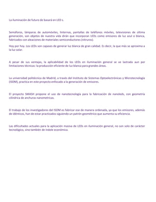 La iluminación de futuro de basará en LED s.
Semáforos, lámparas de automóviles, linternas, pantallas de teléfonos móviles, televisiones de última
generación, son objetos de nuestra vida dirán que incorporan LEDs como emisores de luz azul o blanca,
fabricados con aleaciones de materiales semiconductores (nitruros).
Hoy por hoy. Los LEDs son capases de generar luz blanca de gran calidad. Es decir, la que más se aproxima a
la luz solar.
A pesar de sus ventajas, la aplicabilidad de los LEDs en iluminación general se ve lastrada aun por
limitaciones técnicas: la producción eficiente de luz blanca para grandes áreas.
La universidad politécnica de Madrid, a través del Instituto de Sistemas Optoelectrónicas y Microtecnología
(ISOM), practica en este proyecto enfocado a la generación de emisores.
El proyecto SMASH propone el uso de nanotecnología para la fabricación de nanoleds, con geometría
cilíndrica de anchuras nanometricas.
El trabajo de los investigadores del ISOM es fabricar ese de manera ordenada, ya que los emisores, además
de idénticos, han de estar practicados siguiendo un patrón geométrico que aumenta su eficiencia.
Las dificultades actuales para la aplicación masiva de LEDs en iluminación general, no son solo de carácter
tecnológico, sino también de índole económica.
 