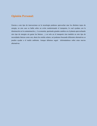 Opinión Personal:
Gracias a este tipo de innovaciones en la tecnología podemos aprovechar mas los distintos topos de
energía, en este caso se habla sobre un avión modernizando el transporte, lo cual ayudara con la
disminución en la contaminación, y la economía, aportando grandes cambios en el planeta aprovechando
otro tipo de energías sin gastar las básicas , y no solo en el transporte sino también en otro tipo de
necesidades básicas como son, ahora las estufas solares, así podemos buscando diferentes alternativas se
pueden ayudar a el medio ambiente. Aunque debemos seguir informándonos sobre estas nuevas
alternativas.
 