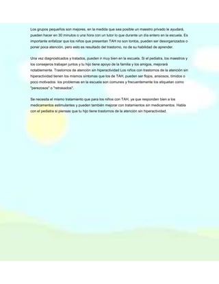 Los grupos pequeños son mejores, en la medida que sea posible un maestro privado le ayudará,
pueden hacer en 30 minutos o una hora con un tutor lo que durante un día entero en la escuela. Es
importante enfatizar que los niños que presentan TAH no son tontos, pueden ser desorganizados o
poner poca atención, pero esto es resultado del trastorno, no de su habilidad de aprender.
Una vez diagnosticados y tratados, pueden ir muy bien en la escuela. Si el pediatra, los maestros y
los consejeros trabajan juntos y tu hijo tiene apoyo de la familia y los amigos, mejorará
notablemente. Trastornos de atención sin hiperactividad Los niños con trastornos de la atención sin
hiperactividad tienen los mismos síntomas que los de TAH, pueden ser flojos, ansiosos, tímidos o
poco motivados: los problemas en la escuela son comunes y frecuentemente los etiquetan como
"perezosos" o "retrasados".
Se necesita el mismo tratamiento que para los niños con TAH, ya que responden bien a los
medicamentos estimulantes y pueden también mejorar con tratamientos sin medicamentos. Habla
con el pediatra si piensas que tu hijo tiene trastornos de la atención sin hiperactividad.

 