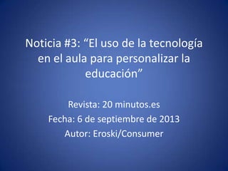 Noticia #3: “El uso de la tecnología
en el aula para personalizar la
educación”
Revista: 20 minutos.es
Fecha: 6 de septiembre de 2013
Autor: Eroski/Consumer

 
