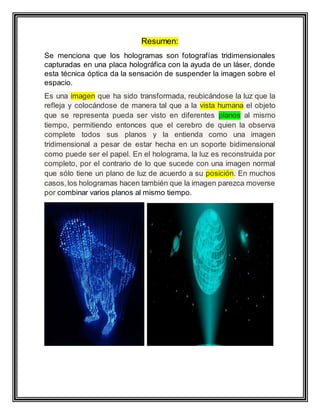 Resumen:
Se menciona que los hologramas son fotografías tridimensionales
capturadas en una placa holográfica con la ayuda de un láser, donde
esta técnica óptica da la sensación de suspender la imagen sobre el
espacio.
Es una imagen que ha sido transformada, reubicándose la luz que la
refleja y colocándose de manera tal que a la vista humana el objeto
que se representa pueda ser visto en diferentes planos al mismo
tiempo, permitiendo entonces que el cerebro de quien la observa
complete todos sus planos y la entienda como una imagen
tridimensional a pesar de estar hecha en un soporte bidimensional
como puede ser el papel. En el holograma, la luz es reconstruida por
completo, por el contrario de lo que sucede con una imagen normal
que sólo tiene un plano de luz de acuerdo a su posición. En muchos
casos,los hologramas hacen también que la imagen parezca moverse
por combinar varios planos al mismo tiempo.
 