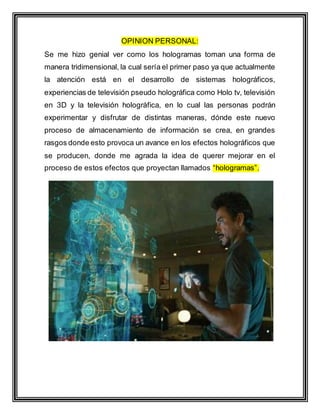 OPINION PERSONAL:
Se me hizo genial ver como los hologramas toman una forma de
manera tridimensional, la cual sería el primer paso ya que actualmente
la atención está en el desarrollo de sistemas holográficos,
experiencias de televisión pseudo holográfica como Holo tv, televisión
en 3D y la televisión holográfica, en lo cual las personas podrán
experimentar y disfrutar de distintas maneras, dónde este nuevo
proceso de almacenamiento de información se crea, en grandes
rasgos donde esto provoca un avance en los efectos holográficos que
se producen, donde me agrada la idea de querer mejorar en el
proceso de estos efectos que proyectan llamados “hologramas”.
 