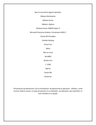 Aquí se encuentran algunos ejemplos:
VMware Workstation
VMware Server
VMware vSphere
Windows Server 2008 R2 Hyper-V
Microsoft Enterprise Desktop Virtualization MED-V
Oracle VM VirtualBox
Parallels Desktop
Virtual Iron
Adeos
Mac-on-Linux
Win4BSD
Win4Lin Pro
Y zVM
Openvz
Oracle VM
XenServer

Virtualizacion de aplicaciones: Con la virtualizacion de aplicaciones (o aplicación -software _como
servicio, SaaS) el usuario es capaz de ejecutar en su ordenador una aplicación que realmente no
está instalada en su equipo.

 