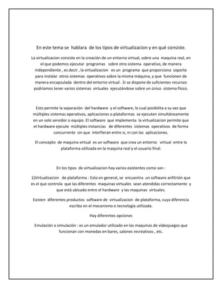 En este tema se hablara de los tipos de virtualizacion y en qué consiste.
La virtualizacion consiste en la creación de un entorno virtual, sobre una maquina real, en
el que podemos ejecutar programas sobre otro sistema operativo, de manera
independiente , es decir , la virtualizacion es un programa que proporciona soporte
para instalar otros sistemas operativos sobre la misma máquina, y que funcionen de
manera encapsulada dentro del entorno virtual . Si se dispone de suficientes recursos
podríamos tener varios sistemas virtuales ejecutándose sobre un único sistema físico.

Esto permite la separación del hardware y el software, lo cual posibilita a su vez que
múltiples sistemas operativos, aplicaciones o plataformas se ejecuten simultáneamente
en un solo servidor o equipo. El software que implementa la virtualizacion permite que
el hardware ejecute múltiples instancias de diferentes sistemas operativos de forma
concurrente sin que interfieran entre si, ni con las aplicaciones.
El concepto de maquina virtual es un software que crea un entorno virtual entre la
plataforma utilizada en la maquina real y el usuario final.

En los tipos de virtualizacion hay varios existentes como son :
1)Virtualizacion de plataforma : Esto en general, se encuentra un software anfitrión que
es el que controla que las diferentes maquinas virtuales sean atendidas correctamente y
que está ubicado entre el hardware y las maquinas virtuales.
Existen diferentes productos software de virtualizacion de plataforma, cuya diferencia
escriba en el mecanismo o tecnología utilizada.
Hay diferentes opciones
Emulación o simulación : es un emulador utilizado en las maquinas de videojuegos que
funcionan con monedas en bares, salones recreativos , etc.

 