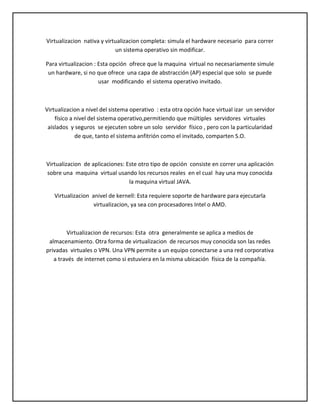 Virtualizacion nativa y virtualizacion completa: simula el hardware necesario para correr
un sistema operativo sin modificar.
Para virtualizacion : Esta opción ofrece que la maquina virtual no necesariamente simule
un hardware, si no que ofrece una capa de abstracción (AP) especial que solo se puede
usar modificando el sistema operativo invitado.

Virtualizacion a nivel del sistema operativo : esta otra opción hace virtual izar un servidor
físico a nivel del sistema operativo,permitiendo que múltiples servidores virtuales
aislados y seguros se ejecuten sobre un solo servidor físico , pero con la particularidad
de que, tanto el sistema anfitrión como el invitado, comparten S.O.

Virtualizacion de aplicaciones: Este otro tipo de opción consiste en correr una aplicación
sobre una maquina virtual usando los recursos reales en el cual hay una muy conocida
la maquina virtual JAVA.
Virtualizacion anivel de kernell: Esta requiere soporte de hardware para ejecutarla
virtualizacion, ya sea con procesadores Intel o AMD.

Virtualizacion de recursos: Esta otra generalmente se aplica a medios de
almacenamiento. Otra forma de virtualizacion de recursos muy conocida son las redes
privadas virtuales o VPN. Una VPN permite a un equipo conectarse a una red corporativa
a través de internet como si estuviera en la misma ubicación física de la compañía.

 