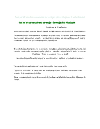 Ventajas de la virtualizacion
Simultáneamente los usuarios pueden trabajar con varios entornos diferentes e independientes.
En una organización o empresa esto puede ser muy útil ya que los usuarios podrían trabajar mas
libremente en las maquinas virtuales y la maquina real seria de uso restringido donde el usuario
solo tendría acceso a lo que es crítico para la organización.

Si la estrategia de la organización es cambiar a menudo de aplicaciones, el uso de la virtualizacion
permite conservar los puntos de trabajo idénticos y todos los cambios hacerlos sobre el entorno
virtualizado y desde un servidor a través de la red.
Esto permite que el servicio no se corte por este motivo y facilita la tarea de administración.

Facilita también la realización de copias de seguridad y su recuperación.
Optimiza la utilización de los recursos en aquellos servidores dedicados que proporcionan
servicios sin grandes requerimientos.
Otras ventajas serian la menor dependencia del hardware y la facilidad de cambio del puesto de
trabajo.

 