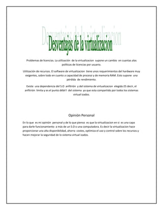 Problemas de licencias. La utilización de la virtualizacion supone un cambio en cuantas alas
políticas de licencias por usuario.
Utilización de recursos. El software de virtualizacion tiene unos requerimientos del hardware muy
exigentes, sobre todo en cuanto a capacidad de proceso y de memoria RAM. Esto supone una
pérdida de rendimiento.
Existe una dependencia del S.O anfitrión y del sistema de virtualizacion elegido.ES decir, el
anfitrión limita y es el punto débil l del sistema ya que esta compartido por todos los sistemas
virtual izados.

Opinión Personal
En lo que es mi opinión personal y de lo que pienso es que la virtualizacion en si es una capa
para darle funcionamiento a más de un S.O o una computadora. Es decir la virtualizacion hace
proporcionar una alta disponibilidad, ahorra costes, optimiza el uso y control sobre los recursos y
hacen mejorar la seguridad de lo sistema virtual izados.

 
