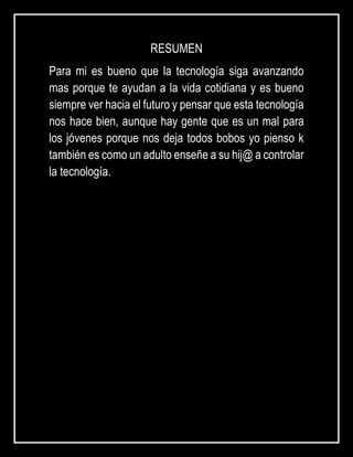 RESUMEN
Para mi es bueno que la tecnología siga avanzando
mas porque te ayudan a la vida cotidiana y es bueno
siempre ver hacia el futuro y pensar que esta tecnología
nos hace bien, aunque hay gente que es un mal para
los jóvenes porque nos deja todos bobos yo pienso k
también es como un adulto enseñe a su hij@ a controlar
la tecnología.
 