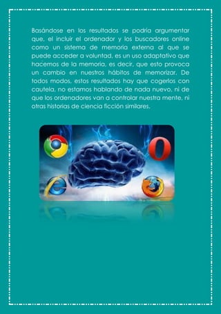 Basándose en los resultados se podría argumentar
que, el incluir el ordenador y los buscadores online
como un sistema de memoria externa al que se
puede acceder a voluntad, es un uso adaptativo que
hacemos de la memoria, es decir, que esto provoca
un cambio en nuestros hábitos de memorizar. De
todos modos, estos resultados hay que cogerlos con
cautela, no estamos hablando de nada nuevo, ni de
que los ordenadores van a controlar nuestra mente, ni
otras historias de ciencia ficción similares.
 