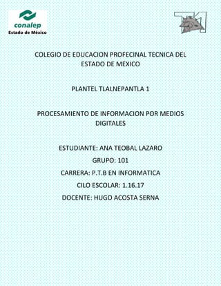 COLEGIO DE EDUCACION PROFECINAL TECNICA DEL
ESTADO DE MEXICO
PLANTEL TLALNEPANTLA 1
PROCESAMIENTO DE INFORMACION POR MEDIOS
DIGITALES
ESTUDIANTE: ANA TEOBAL LAZARO
GRUPO: 101
CARRERA: P.T.B EN INFORMATICA
CILO ESCOLAR: 1.16.17
DOCENTE: HUGO ACOSTA SERNA
 