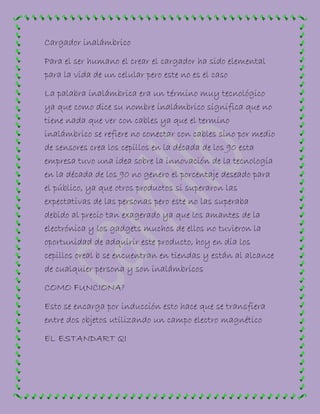 Cargador inalámbrico
Para el ser humano el crear el cargador ha sido elemental
para la vida de un celular pero este no es el caso
La palabra inalámbrica era un término muy tecnológico
ya que como dice su nombre inalámbrico significa que no
tiene nada que ver con cables ya que el termino
inalámbrico se refiere no conectar con cables sino por medio
de sensores crea los cepillos en la década de los 90 esta
empresa tuvo una idea sobre la innovación de la tecnología
en la década de los 90 no genero el porcentaje deseado para
el público, ya que otros productos si superaron las
expectativas de las personas pero este no las superaba
debido al precio tan exagerado ya que los amantes de la
electrónica y los gadgets muchos de ellos no tuvieron la
oportunidad de adquirir este producto, hoy en día los
cepillos oreal b se encuentran en tiendas y están al alcance
de cualquier persona y son inalámbricos
COMO FUNCIONA?
Esto se encarga por inducción esto hace que se transfiera
entre dos objetos utilizando un campo electro magnético
EL ESTANDART QI
 