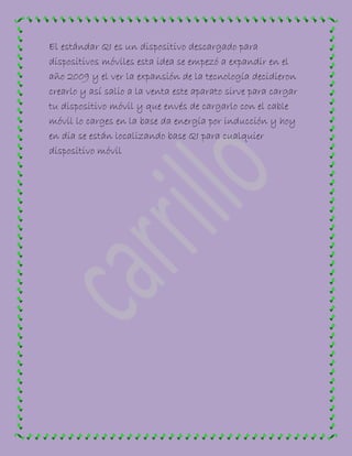 El estándar QI es un dispositivo descargado para
dispositivos móviles esta idea se empezó a expandir en el
año 2009 y el ver la expansión de la tecnología decidieron
crearlo y así salio a la venta este aparato sirve para cargar
tu dispositivo móvil y que envés de cargarlo con el cable
móvil lo carges en la base da energía por inducción y hoy
en dia se están localizando base QI para cualquier
dispositivo móvil
 