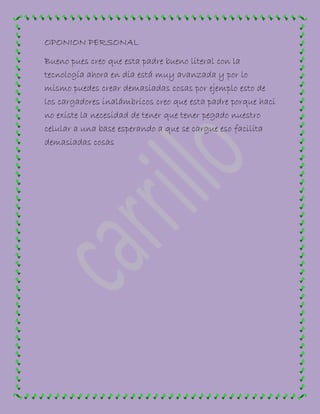OPONION PERSONAL
Bueno pues creo que esta padre bueno literal con la
tecnología ahora en dia está muy avanzada y por lo
mismo puedes crear demasiadas cosas por ejemplo esto de
los cargadores inalámbricos creo que esta padre porque haci
no existe la necesidad de tener que tener pegado nuestro
celular a una base esperando a que se cargue eso facilita
demasiadas cosas
 