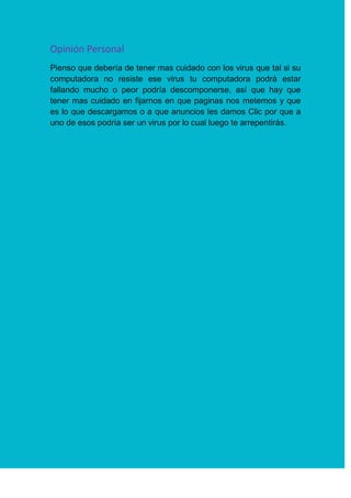 Opinión Personal
Pienso que debería de tener mas cuidado con los virus que tal si su
computadora no resiste ese virus tu computadora podrá estar
fallando mucho o peor podría descomponerse, así que hay que
tener mas cuidado en fijarnos en que paginas nos metemos y que
es lo que descargamos o a que anuncios les damos Clic por que a
uno de esos podría ser un virus por lo cual luego te arrepentirás.
 