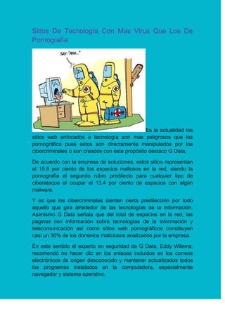 Sitios De Tecnología Con Mas Virus Que Los De
Pornografía
Es la actualidad los
sitios web enfocados a tecnología son mas peligrosos que los
pornográfico pues estos son directamente manipulados por los
cibercriminales o son creados con este propósito destaco G Data.
De acuerdo con la empresa de soluciones, estos sitios representan
el 15.8 por ciento de los espacios maliosos en la red, siendo la
pornografía el segundo rubro predilecto para cualquier tipo de
ciberataque el ocupar el 13.4 por ciento de espacios con algún
malware.
Y es que los cibercriminales sienten cierta predilección por todo
aquello que gira alrededor de las tecnologías de la información.
Asimismo G Data señala que del total de espacios en la red, las
paginas con información sobre tecnologías de la información y
telecomunicación así como sitios web pornográficos constituyen
casi un 30% de los dominios maliciosos analizados por la empresa.
En este sentido el experto en seguridad de G Data, Eddy Wilems,
recomendó no hacer clic en los enlaces incluidos en los correos
electrónicos de origen desconocido y mantener actualizados todos
los programas instalados en la computadora, especialmente
navegador y sistema operativo.
 