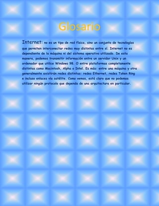 Glosario
Internet: no es un tipo de red física, sino un conjunto de tecnologías
que permiten interconectar redes muy distintas entre sí. Internet no es
dependiente de la máquina ni del sistema operativo utilizado. De esta
manera, podemos transmitir información entre un servidor Unix y un
ordenador que utilice Windows 98. O entre plataformas completamente
distintas como Macintosh, Alpha o Intel. Es más: entre una máquina y otra
generalmente existirán redes distintas: redes Ethernet, redes Token Ring
e incluso enlaces vía satélite. Como vemos, está claro que no podemos
utilizar ningún protocolo que dependa de una arquitectura en particular.

 