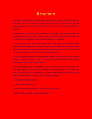 Resumen
Televisores curvados son tan grandes como la pared de un salón medio que no
entrarían casi ni por la puerta pero ocupan mejor el campo visual de una
persona haciendo q se enfoque mas en lo q ve y no lo q esta alrededor de la
pantalla.
Y un universo de productos, de cualquier tipo y objeto que uno tenga en casa
inteligentes que estén conectados a internet serán fácil mente de utilizar en
el cual la gente será mayor mente conectada con la tecnología
Por esta razón, en el nuevo <<yo conectado>>, ha puesto su mirada a lanzar
dispositivos más pequeños, portátiles y prácticos que monitorizan cualquier tipo
de actividad humana y que sea de fácil utilización en el cual los fabricantes se
enfocaron en saber la actividad y necesidad de la gente
Si el año pasado apreciaron los primeros modelos de televisores con pantalla
curvada en esta ocasión el CES ha recibido la visita de varios diseños que,
literalmente son capaces de doblarse
Pero no dejemos atrás al mercado del los automóviles el cual en esta feria ha
nido gran impacto en el cual los fabricantes se esmeraron en el diseño mas
veloz y llamativo para el comprador y con mayor tecnología mas eficiente en la
cual el usuario puede acudir y confiar como por ejemplo:
-El GPS (posicionador global)
-estéreo monitoreado por voz
-cámaras delantera y trasera el cual permite estacionar
-Asistente de ayuda en choques o accidentes
 
