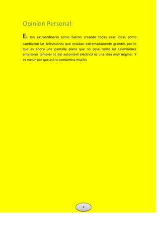 Opinión Personal:
Es tan extraordinario como fueron creando todas esas ideas como
cambiaron las televisiones que estaban extremadamente grandes por lo
que es ahora una pantalla plana que no pesa como las televisiones
anteriores también lo del automóvil eléctrico es una idea muy original. Y
es mejor por que así no contamina mucho
4
 