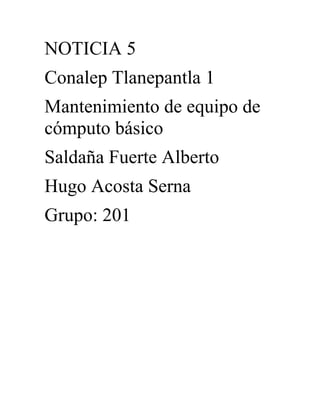 NOTICIA 5
Conalep Tlanepantla 1
Mantenimiento de equipo de
cómputo básico
Saldaña Fuerte Alberto
Hugo Acosta Serna
Grupo: 201
 